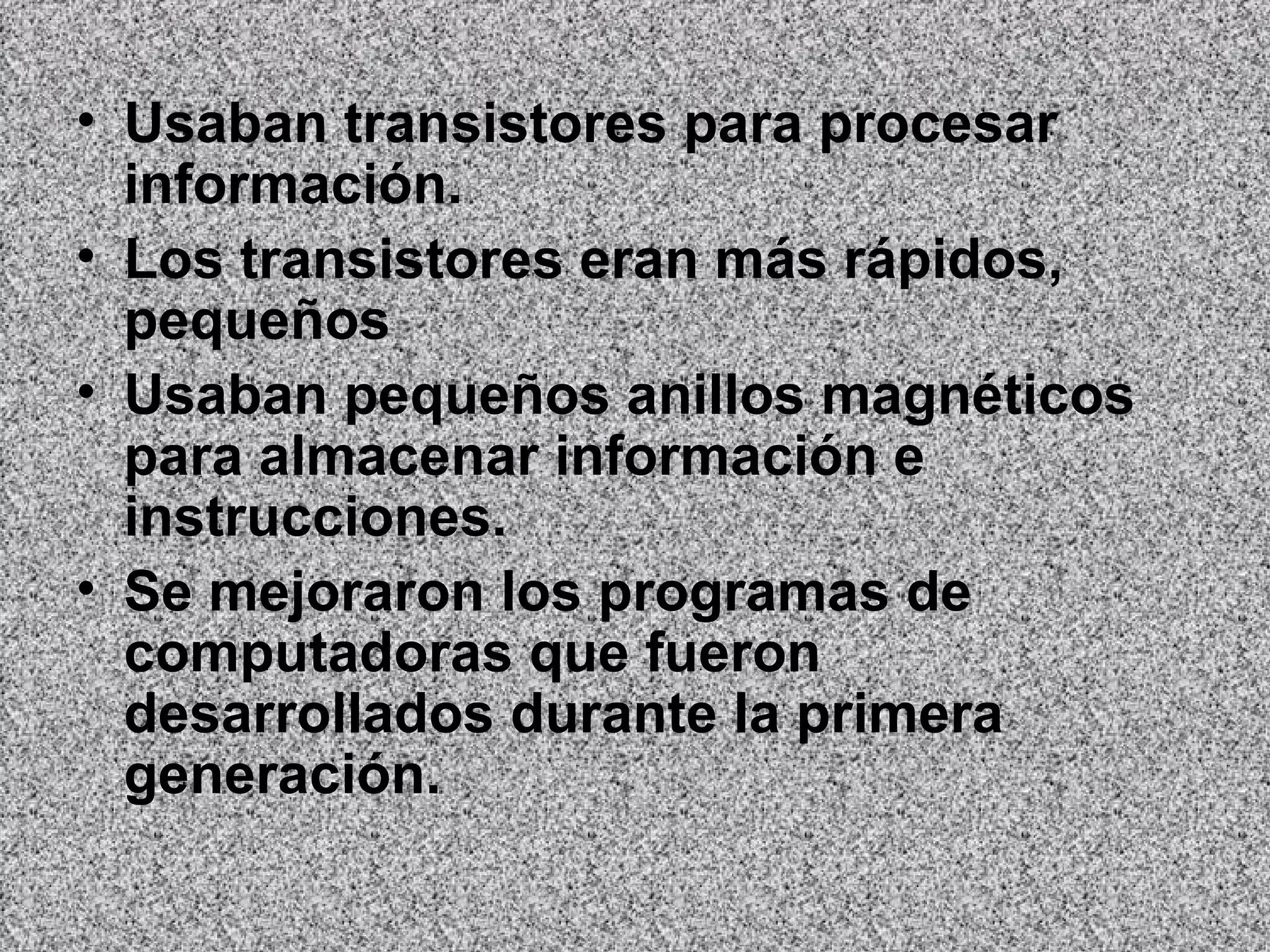 Usaban transistores para procesar información.  Los transistores eran más rápidos, pequeños   Usaban pequeños anillos magnéticos para almacenar información e instrucciones.   Se mejoraron los programas de computadoras que fueron desarrollados durante la primera generación.   