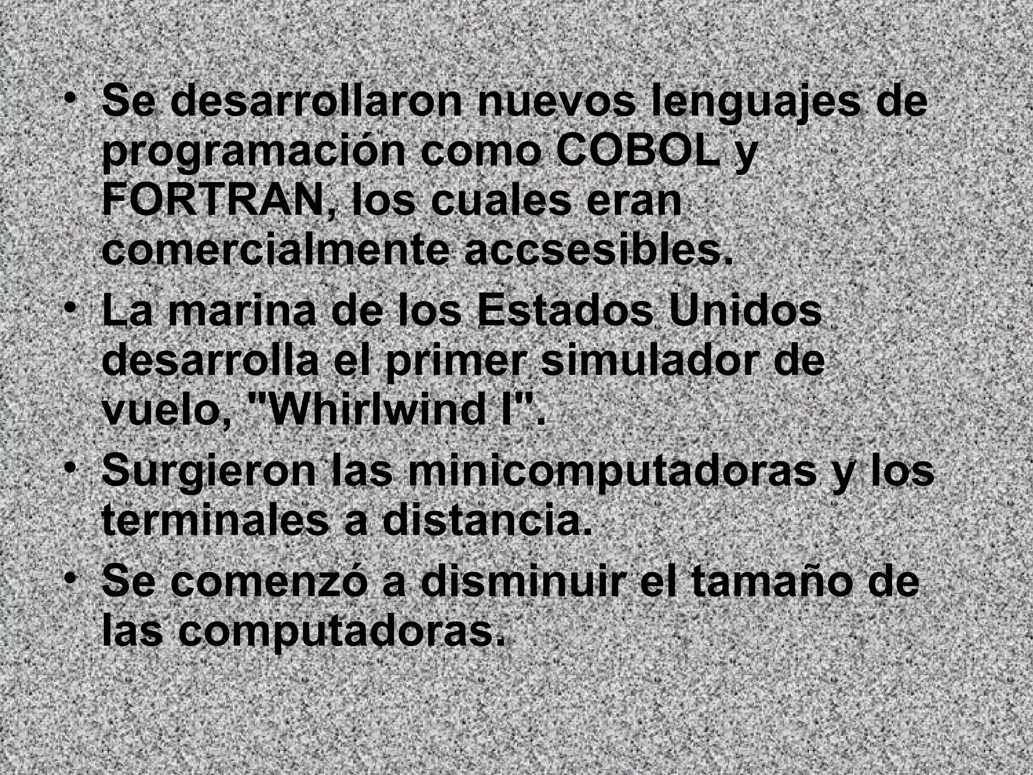 Se desarrollaron nuevos lenguajes de programación como COBOL y FORTRAN, los cuales eran comercialmente accsesibles.   La marina de los Estados Unidos desarrolla el primer simulador de vuelo, "Whirlwind I".  Surgieron las minicomputadoras y los terminales a distancia.  Se comenzó a disminuir el tamaño de las computadoras.   