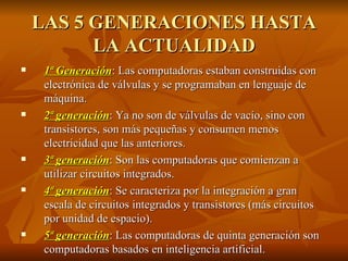 LAS 5 GENERACIONES HASTA LA ACTUALIDAD 1ª Generación : Las computadoras estaban construidas con electrónica de válvulas y se programaban en lenguaje de máquina. 2ª generación :  Ya no son de válvulas de vacío, sino con transistores, son más pequeñas y consumen menos electricidad que las anteriores. 3ª generación :  Son las computadoras que comienzan a utilizar circuitos integrados. 4ª generación : Se caracteriza por la integración a gran escala de circuitos integrados y transistores (más circuitos por unidad de espacio).  5ª generación :  Las computadoras de quinta generación son computadoras basados en inteligencia artificial. 