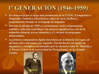 1ª GENERACIÓN (1946-1959) Se caracteriza por el rasgo más prominente de la ENIAC (Computador e Integrador Numérico Electrónico): tubos de vacío (bulbos) y programación basada en el lenguaje de máquina.  Durante la década de 1950 se construyeron varias computadoras notables, cada una contribuyó con avances significativos: uso de la aritmética binaria, acceso aleatorio y el concepto de programas almacenados.  La primera computadora digital electrónica de la historia Era capaz de efectuar cinco mil sumas por segundo. Fue hecha por un equipo de ingenieros y científicos encabezados por los doctores John W. Mauchly y J. Prester Eckert en la universidad de Pennsylvania, en los Estados Unidos. Mauchly Prester Eckert 