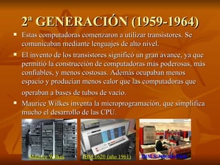 2ª GENERACIÓN (1959-1964) Estas computadoras comenzaron a utilizar transistores. Se comunicaban mediante lenguajes de alto nivel.  El invento de los transistores significó un gran avance, ya que permitió la construcción de computadoras más poderosas, más confiables, y menos costosas. Además ocupaban menos espacio y producían menos calor que las computadoras que operaban a bases de tubos de vacío.   Maurice Wilkes inventa la microprogramación, que simplifica mucho el desarrollo de las CPU .  Maurice Wilkes IBM 1620 (año 1961) IBM S/360(año1964) 