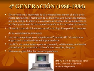 4ª GENERACIÓN (1980-1984) Dos mejoras en la tecnología de las computadoras marcan el inicio de la cuarta generación: el reemplazo de las memorias con núcleos magnéticos, por las de chips de silicio y la colocación de muchos más componentes en un Chip: producto de la microminiaturización de los circuitos electrónicos.  El tamaño reducido del microprocesador de chips hizo posible la creación de las computadoras personales.   Las microcomputadoras o Computadoras Personales (PC´s) tuvieron su origen con la creación de los microprocesadores.  Las PC´s son computadoras para uso personal y relativamente son baratas y actualmente se encuentran en las oficinas, escuelas y hogares. Hicieron su gran debut las microcomputadoras. IBM PC 5150: Se le acusa de ser el 1er PC y desatar la ola de la computación personal. 