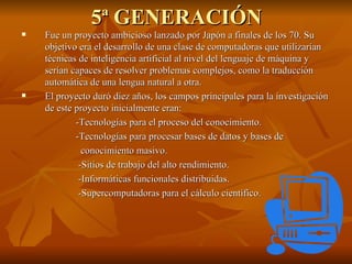 5ª GENERACIÓN Fue un proyecto ambicioso lanzado por Japón a finales de los 70. Su objetivo era el desarrollo de una clase de computadoras que utilizarían técnicas de inteligencia artificial al nivel del lenguaje de máquina y serían capaces de resolver problemas complejos, como la traducción automática de una lengua natural a otra. El proyecto duró diez años, los campos principales para la investigación de este proyecto inicialmente eran: -Tecnologías para el proceso del conocimiento.  -Tecnologías para procesar bases de datos y bases de  conocimiento masivo.  -Sitios de trabajo del alto rendimiento.  -Informáticas funcionales distribuidas.  -Supercomputadoras para el cálculo científico.  
