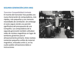 SEGUNDA GENERACIÓN (1959-1964) Transistor Compatibilidad Limitada El invento del transistor hizo posible una nueva Generación de computadoras, más rápidas, más pequeñas y con menores necesidades de ventilación. Sin embargo el costo seguía siendo una porción significativa del presupuesto de una Compañía. Las computadoras de la segunda generación también utilizaban redes de núcleos magnéticos en lugar de tambores giratorios para el almacenamiento primario. Estos núcleos contenían pequeños anillos de material magnético, enlazados entre sí, en los cuales podían almacenarse datos e instrucciones 