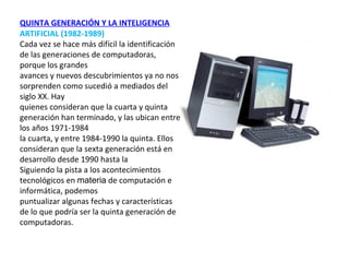 QUINTA GENERACIÓN Y LA   INTELIGENCIA   ARTIFICIAL (1982-1989) Cada vez se hace más difícil la identificación de las generaciones de computadoras, porque los grandes  avances y nuevos descubrimientos ya no nos sorprenden como sucedió a mediados del siglo XX. Hay  quienes consideran que la cuarta y quinta generación han terminado, y las ubican entre los años 1971-1984  la cuarta, y entre 1984-1990 la quinta. Ellos consideran que la sexta generación está en desarrollo desde 1990 hasta la  Siguiendo la pista a los acontecimientos tecnológicos en  materia  de computación e informática, podemos  puntualizar algunas fechas y características de lo que podría ser la quinta generación de computadoras. 