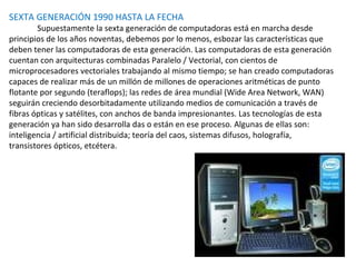 SEXTA GENERACIÓN 1990 HASTA LA FECHA Supuestamente la sexta generación de computadoras está en marcha desde principios de los años noventas, debemos por lo menos, esbozar las características que deben tener las computadoras de esta generación. Las computadoras de esta generación cuentan con arquitecturas combinadas Paralelo / Vectorial, con cientos de microprocesadores vectoriales trabajando al mismo tiempo; se han creado computadoras capaces de realizar más de un millón de millones de operaciones aritméticas de punto flotante por segundo (teraflops); las redes de área mundial (Wide Area Network, WAN) seguirán creciendo desorbitadamente utilizando medios de comunicación a través de fibras ópticas y satélites, con anchos de banda impresionantes. Las tecnologías de esta generación ya han sido desarrolla das o están en ese proceso. Algunas de ellas son: inteligencia / artificial distribuida; teoría del caos, sistemas difusos, holografía, transistores ópticos, etcétera.  