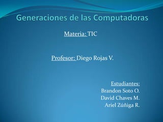 Generaciones de las Computadoras Materia: TIC Profesor: Diego Rojas V. Estudiantes:  Brandon Soto O. David Chaves M. Ariel Zúñiga R. 