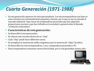 Cuarta Generación (1971-1988)En esta generación aparecen los microprocesadores; Las microcomputadoras con base en estos circuitos son extremadamente pequeñas y baratas, por lo que su uso se extiende al mercado industrial. Aquí nacen las computadoras personales que han adquirido proporciones enormes y que han influido en la sociedad en general sobre la llamada "revolución informática".Características de está generación: Se desarrolló el microprocesador. Se colocan más circuitos dentro de un "chip". Cada "chip" puede hacer diferentes tareas. Se reemplaza la memoria de anillos magnéticos por la memoria de "chips" de silicio. Se desarrollan las microcomputadoras, o sea, computadoras personales o PC. Estas computadoras consumían menos electricidad, por lo cual generaban menos calor.