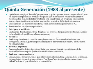Quinta Generación (1983 al presente)Japón lanzó en 1983 el llamado "programa de la quinta generación de computadoras", con los objetivos explícitos de producir máquinas con innovaciones reales en los criterios mencionados. Y en los Estados Unidos ya está en actividad un programa en desarrollo que persigue objetivos semejantes, que pueden resumirse de la siguiente manera:Se desarrollan las microcomputadoras, o sea, computadoras personales o PC. Se desarrollan las supercomputadoras. Inteligencia artificial:Es el campo de estudio que trata de aplicar los procesos del pensamiento humano usados en la solución de problemas a la computadora. Robótica:Es el arte y ciencia de la creación y empleo de robots. Están siendo diseñados con inteligencia artificial, para que puedan responder de manera más efectiva a situaciones no estructuradas. Sistemas expertos:Es una aplicación de inteligencia artificial que usa una base de conocimiento de la experiencia humana para ayudar a la resolución de problemas. Redes de comunicaciones: Los canales de comunicaciones que interconectan terminales y computadoras se conocen como redes de comunicaciones; todo el "hardware" que soporta las interconexiones y todo el "software" que administra la transmisión. 