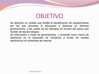 OBJETIVO
Se describe un modelo que facilita le identificación de características
por las que atraviesa la educación a distancia en distintas
generaciones, a las cuales se les distingue en función del apoyo que
reciben de las tecnologías
de información a modo de generaciones y sirviendo como marco de
referencia en el desarrollo de iniciativas a través de medios
electrónicos en ambientes de internet.




                GENERACIONES                                              3
 
