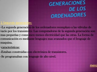 2.Segunda generación:
-La segunda generación de los ordenadores reemplazo a las válvulas de
vacío por los transistores. Las computadoras de la segunda generación son
mas pequeñas y consumen menos electricidad que las otras. La forma de
comunicación es mediante lenguajes mas avanzados que el lenguaje de
maquina.
·características:
-Estaban construidas con electrónica de transistores.
-Se programaban con lenguaje de alto nivel.

                                                                     menú
 