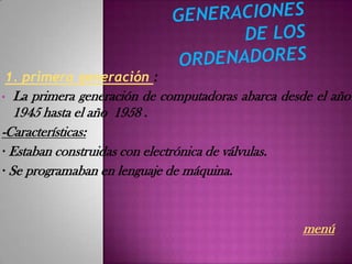 1. primera generación :
•  La primera generación de computadoras abarca desde el año
   1945 hasta el año 1958 .
-Características:
· Estaban construidas con electrónica de válvulas.
· Se programaban en lenguaje de máquina.



                                                   menú
 