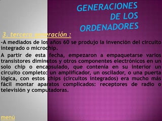 3. tercera generación :
-A mediados de los años 60 se produjo la invención del circuito
integrado o microchip.
A partir de esta fecha, empezaron a empaquetarse varios
transistores diminutos y otros componentes electrónicos en un
solo chip o encapsulado, que contenía en su interior un
circuito completo: un amplificador, un oscilador, o una puerta
lógica, con estos chips (circuitos integrados) era mucho más
fácil montar aparatos complicados: receptores de radio o
televisión y computadoras.




menú
 