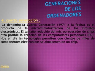 4. cuarta generación :
-La denominada Cuarta Generación (1971 a la fecha) es el
producto de la microminiaturización de los circuitos
electrónicos. El tamaño reducido del microprocesador de chips
hizo posible la creación de las computadoras personales (PC).
Hoy en día las tecnologías permiten que cientos de miles de
componentes electrónicos se almacenen en un chip.




menú
 
