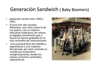 Generación Sandwich ( Baby Boomers)
• población nacida entre 1940 y
  1961.
• le tocó vivir dos mundos
  diferentes: una niñez como la de
  sus padres, con un sistema
  educativo tradicional, de valores
  arraigados socialmente que a
  fuerza les fueron grabados en lo
  más recóndito del subconsciente.
• Una juventud llena de rebeldía y
  expectativas y una madurez
  desubicada, por estar viviendo un
  mundo que evoluciona
  vertiginosamente, donde los
  valores ya fueron cambiados
  radicalmente.
 