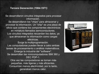 Tercera Generación (1964-1971)
Se desarrollaron circuitos integrados para procesar
información.
Se desarrollaron los "chips" para almacenar y
procesar la información. Un "chip" es una pieza de
silicio que contiene los componentes electrónicos
en miniatura llamados semiconductores.
Los circuitos integrados recuerdan los datos, ya
que almacenan la información como cargas
eléctricas.
Surge la multiprogramación.
Las computadoras pueden llevar a cabo ambas
tareas de procesamiento o análisis matemáticos.
Emerge la industria del "software".
Se desarrollan las minicomputadoras IBM 360 y
DEC PDP-1.
Otra vez las computadoras se tornan más
pequeñas, más ligeras y más eficientes.
Consumían menos electricidad, por lo tanto,
generaban menos calor.
 
