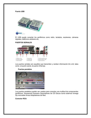 Puerto USB

El USB puede conectar los periféricos como ratón, teclados, escáneres, cámaras
digitales, teléfonos celulares etc.
PUERTOS SERIALES

Los puertos seriales son aquellos que transmiten y reciben información bit a bit, tales
como: el puerto serial, el puerto infrarrojo.
Puertos paralelos

Los puertos paralelos pueden ser usados para conectar una multitud de componentes
periféricos: Impresoras Escaners Quemadores de CD Discos duros externos Iomega
Zip renovable drives Adaptadores de Red.
Conector RCA

 