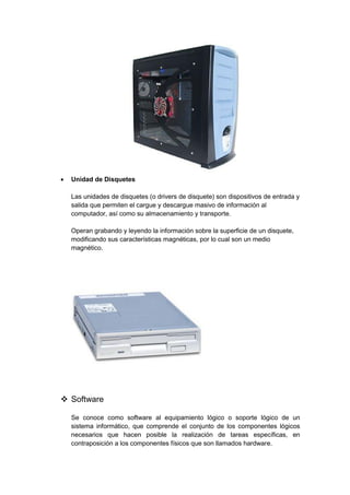  Unidad de Disquetes 
Las unidades de disquetes (o drivers de disquete) son dispositivos de entrada y salida que permiten el cargue y descargue masivo de información al computador, así como su almacenamiento y transporte. 
Operan grabando y leyendo la información sobre la superficie de un disquete, modificando sus características magnéticas, por lo cual son un medio magnético. 
 Software 
Se conoce como software al equipamiento lógico o soporte lógico de un sistema informático, que comprende el conjunto de los componentes lógicos necesarios que hacen posible la realización de tareas específicas, en contraposición a los componentes físicos que son llamados hardware.  