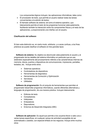 Los componentes lógicos incluyen, las aplicaciones informáticas; tales como: 
 El procesador de texto, que permite al usuario realizar todas las tareas concernientes a la edición de textos; 
 El llamado software de sistema, tal como el sistema operativo, que básicamente permite al resto de los programas funcionar adecuadamente, facilitando también la interacción entre los componentes físicos y el resto de las aplicaciones, y proporcionando una interfaz con el usuario. 
Clasificación del software 
Si bien esta distinción es, en cierto modo, arbitraria, y a veces confusa, a los fines prácticos se puede clasificar al software en tres grandes tipos: 
Software de sistema: Su objetivo es desvincular adecuadamente al usuario y al programador de los detalles del sistema informático en particular que se use, aislándolo especialmente del procesamiento referido a las características internas de: memoria, discos, puertos y dispositivos de comunicaciones, impresoras, pantallas, teclados, etc. Incluye entre otros: 
 Sistemas operativos 
 Controladores de dispositivos 
 Herramientas de diagnóstico 
 Herramientas de Corrección y Optimización 
 Servidores 
 Utilidades 
Software de programación: Es el conjunto de herramientas que permiten al programador desarrollar programas informáticos, usando diferentes alternativas y lenguajes de programación, de una manera práctica. Incluyen básicamente: 
 Editores de texto 
 Compiladores 
 Intérpretes 
 Enlazadores 
 Depuradores 
 Entornos de Desarrollo Integrados (IDE): 
Software de aplicación: Es aquel que permite a los usuarios llevar a cabo una o varias tareas específicas, en cualquier campo de actividad susceptible de ser automatizado o asistido, con especial énfasis en los negocios. Incluye entre muchos otros:  