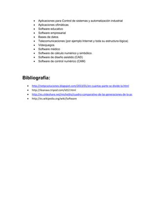  Aplicaciones para Control de sistemas y automatización industrial 
 Aplicaciones ofimáticas 
 Software educativo 
 Software empresarial 
 Bases de datos 
 Telecomunicaciones (por ejemplo Internet y toda su estructura lógica) 
 Videojuegos 
 Software médico 
 Software de cálculo numérico y simbólico. 
 Software de diseño asistido (CAD) 
 Software de control numérico (CAM) 
Bibliografía: 
 http://netpcsoluciones.blogspot.com/2013/01/en-cuantas-parte-se-divide-la.html 
 http://ileanavv.tripod.com/id12.html 
 http://es.slideshare.net/micheljhz/cuadro-comparativo-de-las-generaciones-de-la-pc 
 http://es.wikipedia.org/wiki/Software 
 