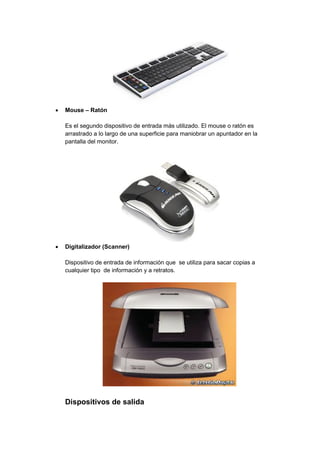  Mouse – Ratón 
Es el segundo dispositivo de entrada más utilizado. El mouse o ratón es arrastrado a lo largo de una superficie para maniobrar un apuntador en la pantalla del monitor. 
 Digitalizador (Scanner) 
Dispositivo de entrada de información que se utiliza para sacar copias a cualquier tipo de información y a retratos. 
Dispositivos de salida  