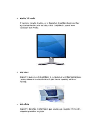  Monitor – Pantalla 
El monitor o pantalla de vídeo, es el dispositivo de salida más común. Hay algunos que forman parte del cuerpo de la computadora y otros están separados de la misma. 
 Impresora 
Dispositivo que convierte la salida de la computadora en imágenes impresas. Las impresoras se pueden dividir en 2 tipos: las de impacto y las de no impacto. 
 Video Data 
Dispositivo de salida de información que se usa para proyectar información, imágenes y sonido a un grupo. 
 