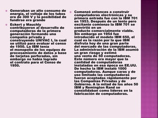  Generaban un alto consumo de
energía, el voltaje de los tubos
era de 300 V y la posibilidad de
fundirse era grande
 Eckert y Mauchly
contribuyeron al desarrollo de
computadoras de la primera
generación formando una
compañía privada y
construyendo UNIVAC I, la cual
se utilizó para evaluar el censo
de 1950. La IBM tenía
el monopolio de los equipos de
procesamiento de datos a base
de tarjetas perforadas, sin
embargo no había logrado
el contrato para el Censo de
1950.
 Comenzó entonces a construir
computadoras electrónicas y su
primera entrada fue con la IBM 701
en 1953. Después de un lento pero
excitante comienzo la IBM 701 se
convirtió en un
producto comercialmente viable.
Sin embargo en 1954 fue
introducido el modelo IBM 650, el
cual es la razón por la que IBM
disfruta hoy de una gran parte
del mercado de las computadoras.
La administración de la IBM asumió
un gran riesgo y estimó
una venta de 50 computadoras.
Este número era mayor que la
cantidad de computadoras
instaladas en esa época en EE.UU.
De hecho la IBM instaló 1000
computadoras. Aunque caras y de
uso limitado las computadoras
fueron aceptadas rápidamente por
las Compañías Privadas y de
Gobierno. A la mitad de los años 50
IBM y Remington Rand se
consolidaban como líderes en la
fabricación de computadoras.
 