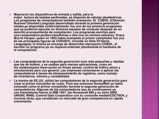  Mejoraron los dispositivos de entrada y salida, para la
mejor lectura de tarjetas perforadas, se disponía de células otoeléctricas.
Los programas de computadoras también avanzaron. El COBOL (COmmon
Busines Oriented Languaje) desarrollado durante la primera generación
estaba ya disponible comercialmente; fue uno de los primeros programas
que se pudieron ejecutar en diversos equipos de computo después de un
sencillo procesamiento de compilación. Los programas escritos para
una computadora podían transferirse a otra con un mínimo esfuerzo. Grace
Murria Hooper, quien en 1952 había inventado el primer compilador fue una
de las principales figuras de CODASYL (Comité on Data SYstems
Languages), la misma se encargo de desarrollar elproyecto COBOL, el
escribir un programa ya no requería entender plenamente el hardware de
la computación.
 Las computadoras de la segunda generación eran más pequeñas y rápidas
que las de bulbos, y se usaban para nuevas aplicaciones, como en
los sistemaspara reservación en líneas aéreas, control de tráfico aéreo y
simulaciones para uso general. Las empresas comenzaron a aplicar las
computadoras a tareas de almacenamiento de registros, como manejo
de inventarios, nómina y contabilidad.
 La marina de EE.UU. utilizó las computadoras de la segunda generación para
crear el primer simulador de vuelo. Para ese entonces HoneyWell se había
colocado como el primer competidor durante la segunda generación de
computadoras. Algunas de las computadoras que se construyeron ya
con transistores fueron la IBM 1401, las Honeywell 800 y su serie 5000,
UNIVAC M460, Control Data Corporation con su conocido modeloCDC16O4, y
muchas otras, que constituían un mercado de gran competencia en rápido
crecimiento.
 