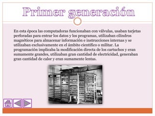 En esta época las computadoras funcionaban con válvulas, usaban tarjetas
perforadas para entrar los datos y los programas, utilizaban cilindros
magnéticos para almacenar información e instrucciones internas y se
utilizaban exclusivamente en el ámbito científico o militar. La
programación implicaba la modificación directa de los cartuchos y eran
sumamente grandes, utilizaban gran cantidad de electricidad, generaban
gran cantidad de calor y eran sumamente lentas.
 
