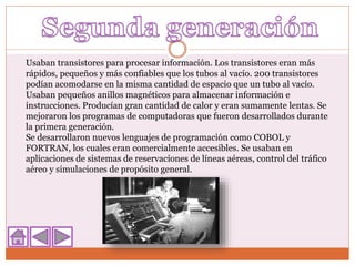 Usaban transistores para procesar información. Los transistores eran más
rápidos, pequeños y más confiables que los tubos al vacío. 200 transistores
podían acomodarse en la misma cantidad de espacio que un tubo al vacío.
Usaban pequeños anillos magnéticos para almacenar información e
instrucciones. Producían gran cantidad de calor y eran sumamente lentas. Se
mejoraron los programas de computadoras que fueron desarrollados durante
la primera generación.
Se desarrollaron nuevos lenguajes de programación como COBOL y
FORTRAN, los cuales eran comercialmente accesibles. Se usaban en
aplicaciones de sistemas de reservaciones de líneas aéreas, control del tráfico
aéreo y simulaciones de propósito general.
 