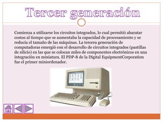 Comienza a utilizarse los circuitos integrados, lo cual permitió abaratar
costos al tiempo que se aumentaba la capacidad de procesamiento y se
reducía el tamaño de las máquinas. La tercera generación de
computadoras emergió con el desarrollo de circuitos integrados (pastillas
de silicio) en las que se colocan miles de componentes electrónicos en una
integración en miniatura. El PDP-8 de la Digital EquipmentCorporation
fue el primer miniordenador.
 