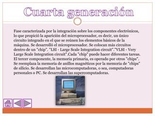 Fase caracterizada por la integración sobre los componentes electrónicos,
lo que propició la aparición del microprocesador, es decir, un único
circuito integrado en el que se reúnen los elementos básicos de la
máquina. Se desarrolló el microprocesador. Se colocan más circuitos
dentro de un "chip". "LSI - Large Scale Integration circuit"."VLSI - Very
Large Scale Integration circuit".Cada "chip" puede hacer diferentes tareas.
El tercer componente, la memoria primaria, es operado por otros "chips".
Se reemplaza la memoria de anillos magnéticos por la memoria de "chips"
de silicio. Se desarrollan las microcomputadoras, o sea, computadoras
personales o PC. Se desarrollan las supercomputadoras.
 