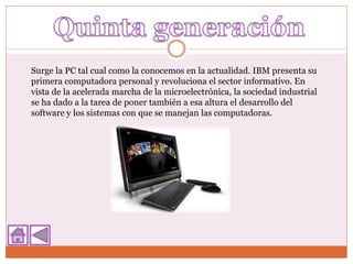 Surge la PC tal cual como la conocemos en la actualidad. IBM presenta su
primera computadora personal y revoluciona el sector informativo. En
vista de la acelerada marcha de la microelectrónica, la sociedad industrial
se ha dado a la tarea de poner también a esa altura el desarrollo del
software y los sistemas con que se manejan las computadoras.
 