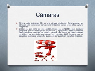 Cámaras
O Minoru emite imágenes 3D, es una cámara multiusos. Generalmente, las
cámaras sólo son usadas para generar imágenes planas y con ellas capturar
fotografías.
O Gracias a que tiene las dos características es compatible con cualquier
programa que use este tipo de dispositivo, y agregando a estas excelentes
funcionalidades múltiples su diseño permite ser usada en computadores
portátiles y de escritorio que cuenten con pantallas LCD debido a que su
estructura asemeja a un gancho que puede ser puesto en pantallas delgadas.
 