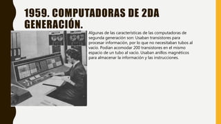 1959. COMPUTADORAS DE 2DA
GENERACIÓN.
Algunas de las características de las computadoras de
segunda generación son: Usaban transistores para
procesar información, por lo que no necesitaban tubos al
vacío. Podían acomodar 200 transistores en el mismo
espacio de un tubo al vacío. Usaban anillos magnéticos
para almacenar la información y las instrucciones.
 