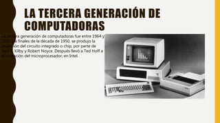 LA TERCERA GENERACIÓN DE
COMPUTADORAS
La tercera generación de computadoras fue entre 1964 y
1971 y a finales de la década de 1950, se produjo la
invención del circuito integrado o chip, por parte de
Jack S. Kilby y Robert Noyce. Después llevó a Ted Hoff a
la invención del microprocesador, en Intel.
 