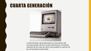 CUARTA GENERACIÓN
La denominada cuarta generación es el producto del
microprocesador de los circuitos electrónicos. El tamaño
reducido de los chips de silicio hizo posible la creación de
las computadoras personales.
 