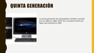 QUINTA GENERACIÓN
La quinta generación de computadoras, también conocida
por sus siglas en inglés, FGCS, fue un proyecto hecho por
Japón que comenzó en 1981.
 