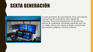 SEXTA GENERACIÓN
La sexta generación de computadoras, tiene como aspecto
principal, que los ordenadores serán capaces de
interactuar física y psicológicamente con las personas,
además de implementar actividades cognitivas como ver,
oír, hablar, pensar y ser capaces de llegar a conclusiones
para resolver problemas, como los humanos.
 