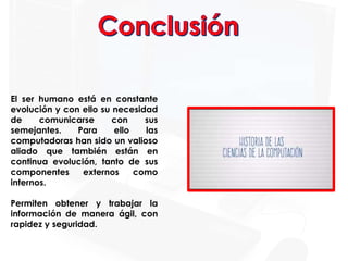 El ser humano está en constante
evolución y con ello su necesidad
de comunicarse con sus
semejantes. Para ello las
computadoras han sido un valioso
aliado que también están en
continua evolución, tanto de sus
componentes externos como
internos.
Permiten obtener y trabajar la
información de manera ágil, con
rapidez y seguridad.
 