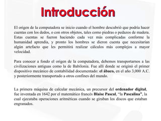 El origen de la computadora se inicio cuando el hombre descubrió que podría hacer
cuentas con los dedos, o con otros objetos, tales como piedras o pedazos de madera.
Estas cuentas se fueron haciendo cada vez más complicadas conforme la
humanidad aprendía, y pronto los hombres se dieron cuenta que necesitarían
algún artefacto que les permitirá realizar cálculos más complejos a mayor
velocidad.
Para conocer a fondo el origen de la computadora, debemos transportarnos a las
civilizaciones antiguas como la de Babilonia. Fue allí donde se originó el primer
dispositivo mecánico de contabilidad documentado: el ábaco, en el año 3,000 A.C.
y posteriormente transportado a otros confines del mundo.
La primera máquina de calcular mecánica, un precursor del ordenador digital,
fue inventada en 1642 por el matemático francés Blaise Pascal, “la Pascalina”, la
cual ejecutaba operaciones aritméticas cuando se giraban los discos que estaban
engranados.
 