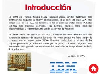 En 1802 en Francia, Joseph Marie Jacquard utilizó tarjetas perforadas para
controlar sus máquinas de telar y automatizarlas. En el inicio del siglo XIX, más
específicamente en 1822, fue desarrollado por un científico inglés llamado Charles
Babbage una máquina diferencial que permitía cálculos como funciones
trigonométricas y logarítmicas, utilizando las tarjetas de Jacquard.
En 1890, época del censo de los EUA, Hermann Hollerith percibió que sólo
conseguiría terminar de procesar los datos del censo cuando ya fuera tiempo de
comenzar con el nuevo censo (1900). Entonces perfeccionó el sistema de las
tarjetas perforadas (aquellas utilizados por Jacquard) e inventó máquinas para
procesarlas, consiguiendo con eso obtener los resultados en tiempo récord, es decir,
3 años después.
Hollerith, en 1896
 
