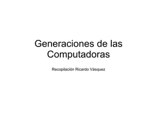 Generaciones de las Computadoras Recopilación Ricardo Vásquez 