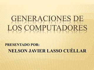 GENERACIONES DE
LOS COMPUTADORES
PRESENTADO POR:
NELSON JAVIER LASSO CUÉLLAR
 