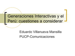 Generaciones Interactivas y el Perú: cuestiones a considerar Eduardo Villanueva Mansilla PUCP-Comunicaciones 