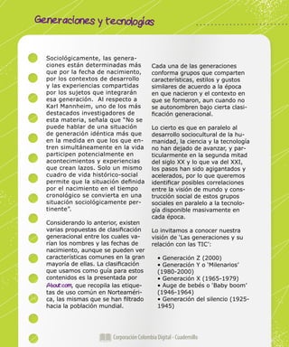 Generaciones y tecnologías
Corporación Colombia Digital - Cuadernillo
Sociológicamente, las genera-
ciones están determinadas más
que por la fecha de nacimiento,
por los contextos de desarrollo
y las experiencias compartidas
por los sujetos que integrarán
esa generación. Al respecto a
Karl Mannheim, uno de los más
destacados investigadores de
esta materia, señala que “No se
puede hablar de una situación
de generación idéntica más que
en la medida en que los que en-
tren simultáneamente en la vida
participen potencialmente en
acontecimientos y experiencias
que crean lazos. Solo un mismo
cuadro de vida histórico-social
permite que la situación definida
por el nacimiento en el tiempo
cronológico se convierta en una
situación sociológicamente per-
tinente”.
Considerando lo anterior, existen
varias propuestas de clasificación
generacional entre los cuales va-
rían los nombres y las fechas de
nacimiento, aunque se pueden ver
características comunes en la gran
mayoría de ellas. La clasificación
que usamos como guía para estos
contenidos es la presentada por
About.com, que recopila las etique-
tas de uso común en Norteaméri-
ca, las mismas que se han filtrado
hacia la población mundial.
Cada una de las generaciones
conforma grupos que comparten
características, estilos y gustos
similares de acuerdo a la época
en que nacieron y el contexto en
que se formaron, aun cuando no
se autonombren bajo cierta clasi-
ficación generacional.
Lo cierto es que en paralelo al
desarrollo sociocultural de la hu-
manidad, la ciencia y la tecnología
no han dejado de avanzar, y par-
ticularmente en la segunda mitad
del siglo XX y lo que va del XXI,
los pasos han sido agigantados y
acelerados, por lo que queremos
identificar posibles correlaciones
entre la visión de mundo y cons-
trucción social de estos grupos
sociales en paralelo a la tecnolo-
gía disponible masivamente en
cada época.
Lo invitamos a conocer nuestra
visión de ‘Las generaciones y su
relación con las TIC’:
• Generación Z (2000)
• Generación Y o ‘Milenarios’
(1980-2000)
• Generación X (1965-1979)
• Auge de bebés o ‘Baby boom’
(1946-1964)
• Generación del silencio (1925-
1945)
 