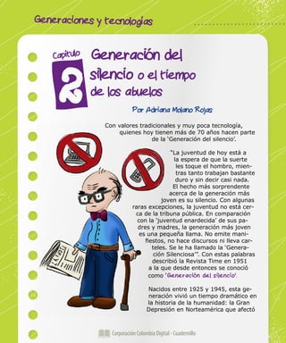 Generaciones y tecnologías
Corporación Colombia Digital - Cuadernillo
Generación del
silencio o el tiempo
de los abuelos
Capítulo
Por Adriana Molano Rojas
Con valores tradicionales y muy poca tecnología,
quienes hoy tienen más de 70 años hacen parte
de la ‘Generación del silencio’.
“La juventud de hoy está a
la espera de que la suerte
les toque el hombro, mien-
tras tanto trabajan bastante
duro y sin decir casi nada.
El hecho más sorprendente
acerca de la generación más
joven es su silencio. Con algunas
raras excepciones, la juventud no está cer-
ca de la tribuna pública. En comparación
con la ‘juventud enardecida’ de sus pa-
dres y madres, la generación más joven
es una pequeña llama. No emite mani-
fiestos, no hace discursos ni lleva car-
teles. Se le ha llamado la ‘Genera-
ción Silenciosa’”. Con estas palabras
describió la Revista Time en 1951
a la que desde entonces se conoció
como ‘Generación del silencio’.
Nacidos entre 1925 y 1945, esta ge-
neración vivió un tiempo dramático en
la historia de la humanidad: la Gran
Depresión en Norteamérica que afectó
 