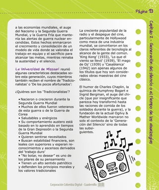 Corporación Colombia Digital - Cuadernillo
Capítulo2-Generacióndelsilenciooeltiempodelosabuelosgías
Página 13
a las economías mundiales, el auge
del Nacismo y la Segunda Guerra
Mundial, y la Guerra Fría que mante-
nía las alertas de guerra nuclear en-
cendidas. Estos hechos enmarcaron
el crecimiento y consolidación de un
modelo de vida donde se valoraba el
trabajo en equipo y el sacrificio para
alcanzar las metas, mientras reinaba
la austeridad y el silencio.
La Universidad de Missouri reunió
algunas características destacadas so-
bre esta generación, cuyos miembros
también reciben el nombre de ‘Tradicio-
nalistas’ o ‘De los pocos afortunados’:
¿Quiénes son los ‘Tradicionalistas’?
• Nacieron o crecieron durante la
Segunda Guerra Mundial
• Muchos de ellos fueron veteranos
de esta guerra o de la Guerra de
Corea
• Saludables y enérgicos
• Su comportamiento austero está
basado en lo aprendido en tiempos
de la Gran Depresión o la Segunda
Guerra Mundial
• Quieren sentirse necesitados
• Buscan estabilidad financiera, son
leales con superiores y esperan re-
conocimientos y ascensos derivados
del ‘trabajo duro’
• “No botar, no desear” es uno de
los pilares de su pensamiento
• Tienen un alto sentido patriótico
y defienden los principios morales y
los valores tradicionales
La creciente popularidad de la
radio y el despegue del cine,
particularmente de Hollywood
como meca de una industria
mundial, se convirtieron en los
claros referentes de tecnología al
alcance de la gente del común.
‘King Kong’ (1933), ‘Lo que el
viento se llevó’ (1939), ‘El mago
de Oz’ (1939) y ‘Casablanca’
(1942) son apenas algunos de
los títulos que hoy son conside-
rados obras maestras del cine
clásico.
El humor de Charles Chaplin, la
química de Humphrey Bogart e
Ingrid Bergman, el auge del chi-
cle (que por insignificante que
parezca hoy transformó hasta
las raciones de comida de los
soldados durante la guerra), y la
fundación de la actual Ogilvy &
Mather Worldwide marcaron no
solo el contexto de la ‘Genera-
ción del Silencio’ sino de todas
las subsi-
guientes.
 