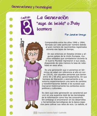 Generaciones y tecnologías
Corporación Colombia Digital - Cuadernillo
La Generación
“auge de bebés” o Baby
boomers
Capítulo
Por Jonatan Urrego
Comprendida entre los años 1946 y 1964,
llamada con este particular nombre debido
al gran número de nacimientos registrados
durante ese lapso de tiempo.
En ese entonces en Estados Unidos y al-
gunos países de la Unión Europea, mu-
chos soldados que combatieron durante la
II Guerra Mundial regresaron a sus casas,
disparando de esta manera la tasa de nata-
lidad en esos años.
Es una generación que si ponemos en tér-
minos de edad con referencia al año en cur-
so (2014), son aquellas personas que tienen
entre 50 y 68 años aproximadamente. En sus
tiempos de liberación y acercamiento a su
entorno experimentaron una serie de cambios
y transformaciones debido a los sucesos que
marcaron históricamente los contextos socio-
políticos y culturales.
Es claro que esta generación se caracterizó por
vivir en una ausencia total de las tecnologías
de la información como hoy las conocemos.
Sin embargo sí encontraron en los desarrollos
y herramientas tecnológicas de la época espa-
cios para cultivar sus ratos de ocio. La radiola, el
 