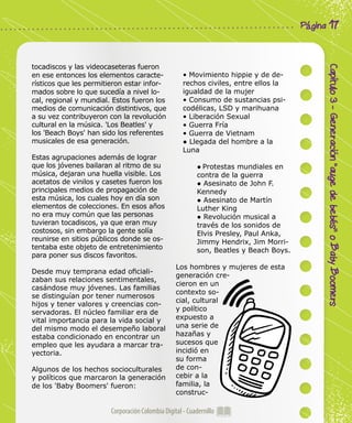 Corporación Colombia Digital - Cuadernillo
Capítulo3-Generación“augedebebés”oBabyBoomers
Página 17
tocadiscos y las videocaseteras fueron
en ese entonces los elementos caracte-
rísticos que les permitieron estar infor-
mados sobre lo que sucedía a nivel lo-
cal, regional y mundial. Estos fueron los
medios de comunicación distintivos, que
a su vez contribuyeron con la revolución
cultural en la música. 'Los Beatles' y
los 'Beach Boys' han sido los referentes
musicales de esa generación.
Estas agrupaciones además de lograr
que los jóvenes bailaran al ritmo de su
música, dejaran una huella visible. Los
acetatos de vinilos y casetes fueron los
principales medios de propagación de
esta música, los cuales hoy en día son
elementos de colecciones. En esos años
no era muy común que las personas
tuvieran tocadiscos, ya que eran muy
costosos, sin embargo la gente solía
reunirse en sitios públicos donde se os-
tentaba este objeto de entretenimiento
para poner sus discos favoritos.
Desde muy temprana edad oficiali-
zaban sus relaciones sentimentales,
casándose muy jóvenes. Las familias
se distinguían por tener numerosos
hijos y tener valores y creencias con-
servadoras. El núcleo familiar era de
vital importancia para la vida social y
del mismo modo el desempeño laboral
estaba condicionado en encontrar un
empleo que les ayudara a marcar tra-
yectoria.
Algunos de los hechos socioculturales
y políticos que marcaron la generación
de los 'Baby Boomers' fueron:
• Movimiento hippie y de de-
rechos civiles, entre ellos la
igualdad de la mujer
• Consumo de sustancias psi-
codélicas, LSD y marihuana
• Liberación Sexual
• Guerra Fría
• Guerra de Vietnam
● Llegada del hombre a la
Luna
● Protestas mundiales en
contra de la guerra
● Asesinato de John F.
Kennedy
● Asesinato de Martín
Luther King
● Revolución musical a
través de los sonidos de
Elvis Presley, Paul Anka,
Jimmy Hendrix, Jim Morri-
son, Beatles y Beach Boys.
Los hombres y mujeres de esta
generación cre-
cieron en un
contexto so-
cial, cultural
y político
expuesto a
una serie de
hazañas y
sucesos que
incidió en
su forma
de con-
cebir a la
familia, la
construc-
 